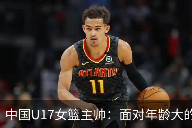 中国U17女篮主帅：面对年龄大的职业俱乐部 队员们打出了团队篮球