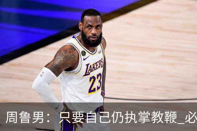 周鲁男：只要自己仍执掌教鞭 必全力以赴实现华大男篮的十冠荣耀