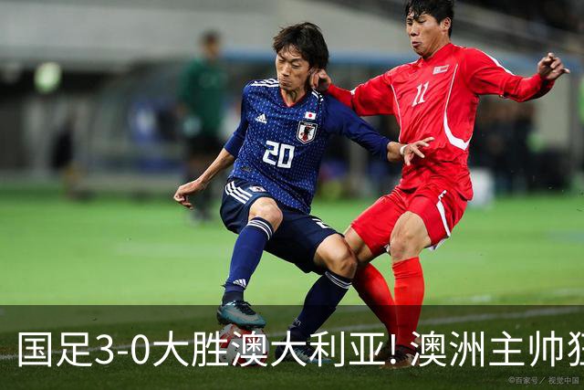 国足3-0大胜澳大利亚! 澳洲主帅狂赞中国队一人, 他撑起男足的未来