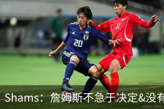 Shams：詹姆斯不急于决定&没有时间表 勇士骑士热火三队脱颖而出